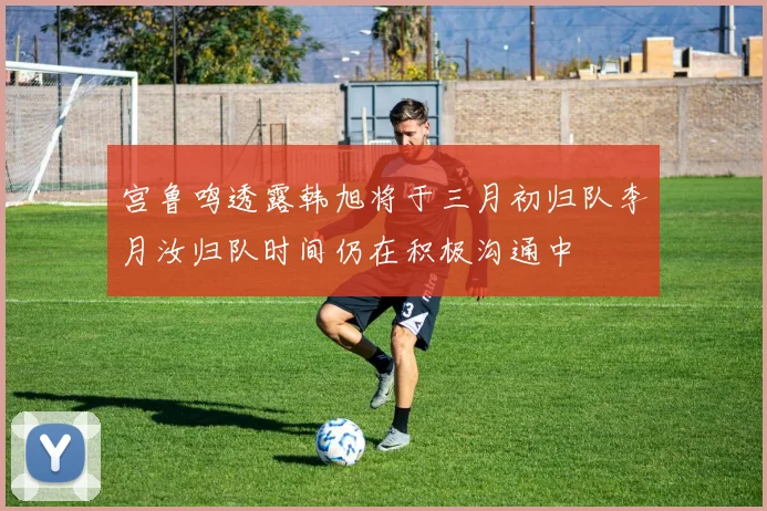宫鲁鸣透露韩旭将于三月初归队李月汝归队时间仍在积极沟通中