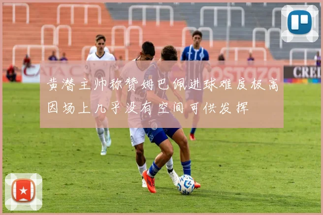 黄潜主帅称赞姆巴佩进球难度极高因场上几乎没有空间可供发挥