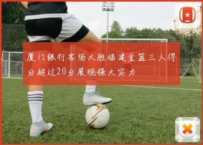 厦门银行客场大胜福建金篮三人得分超过20分展现强大实力