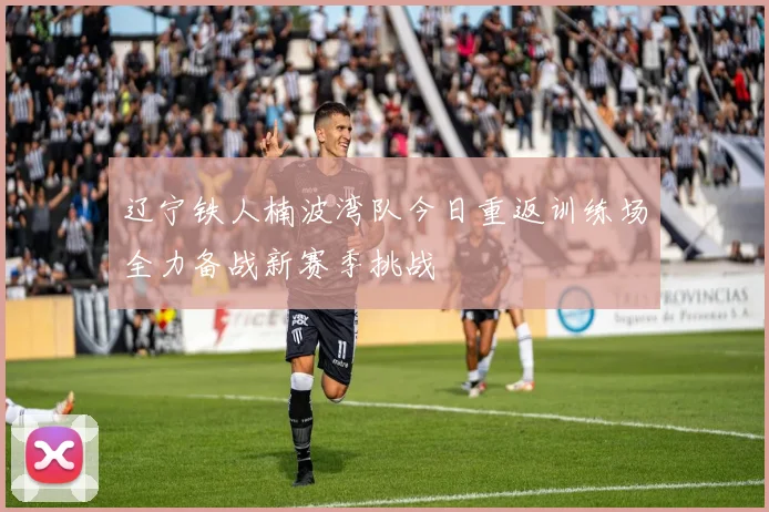 辽宁铁人楠波湾队今日重返训练场全力备战新赛季挑战