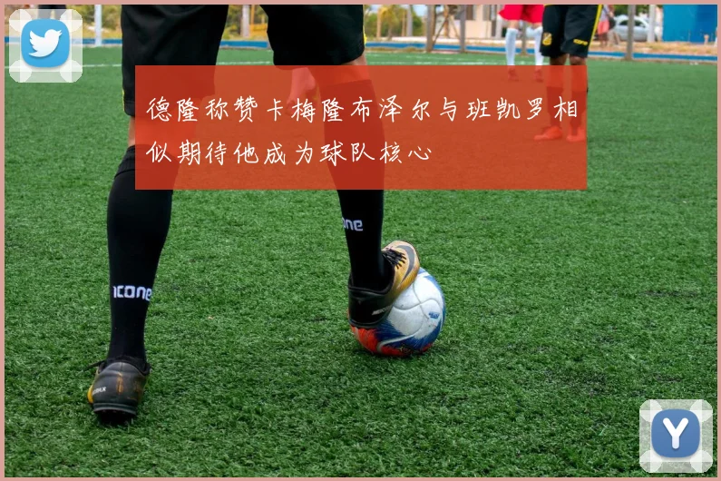 德隆称赞卡梅隆布泽尔与班凯罗相似期待他成为球队核心