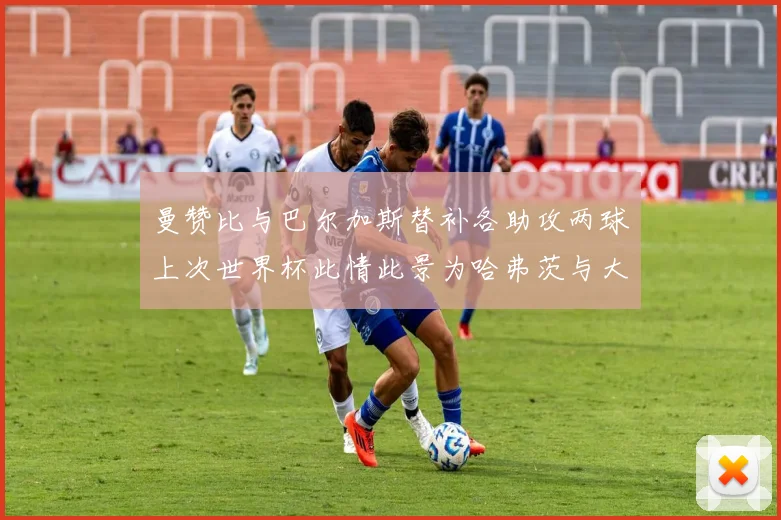 曼赞比与巴尔加斯替补各助攻两球上次世界杯此情此景为哈弗茨与大菲尔