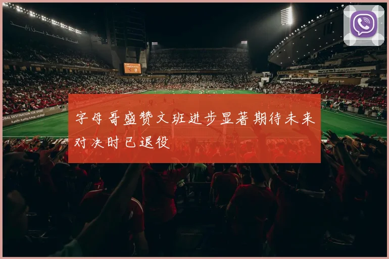 字母哥盛赞文班进步显著期待未来对决时已退役