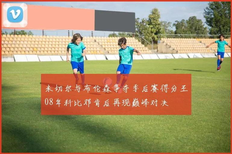 米切尔与布伦森争夺季后赛得分王08年科比邓肯后再现巅峰对决