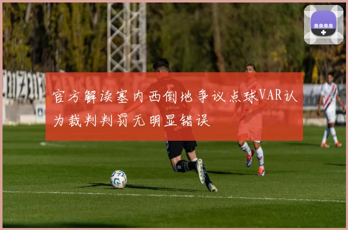 官方解读塞内西倒地争议点球VAR认为裁判判罚无明显错误