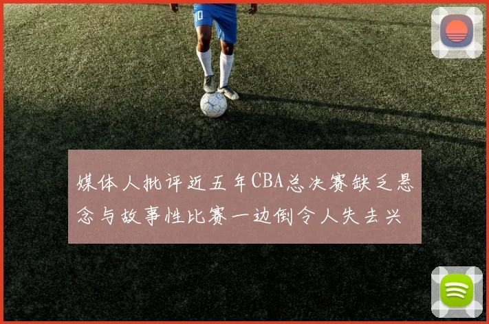 媒体人批评近五年CBA总决赛缺乏悬念与故事性比赛一边倒令人失去兴趣