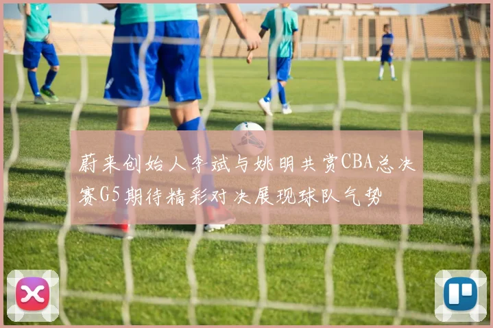 蔚来创始人李斌与姚明共赏CBA总决赛G5期待精彩对决展现球队气势