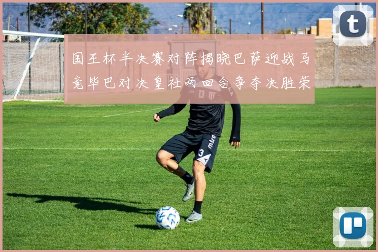 国王杯半决赛对阵揭晓巴萨迎战马竞毕巴对决皇社两回合争夺决胜荣耀