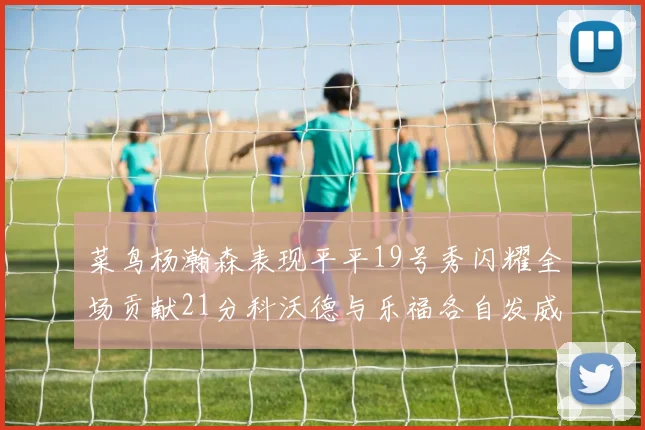 菜鸟杨瀚森表现平平19号秀闪耀全场贡献21分科沃德与乐福各自发威