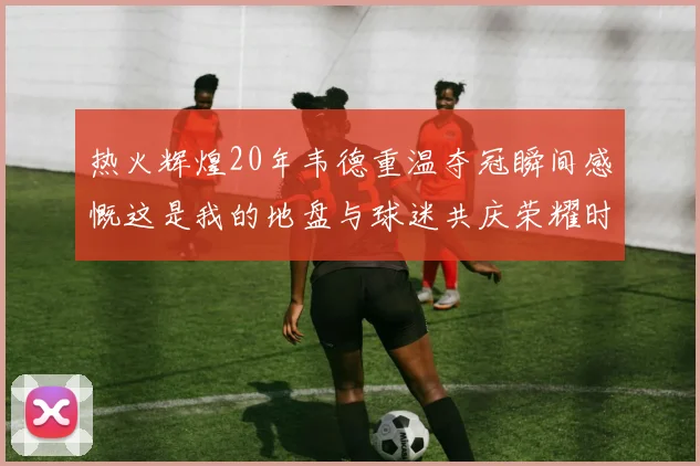 热火辉煌20年韦德重温夺冠瞬间感慨这是我的地盘与球迷共庆荣耀时刻