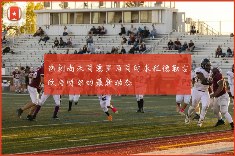 热刺尚未同意罗马同时求租德勒古欣与特尔的最新动态