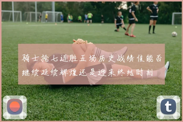 骑士抢七连胜五场历史战绩佳能否继续延续辉煌还是迎来终结时刻